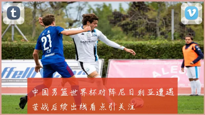中国男篮世界杯对阵尼日利亚遭遇苦战后续出线看点引关注
