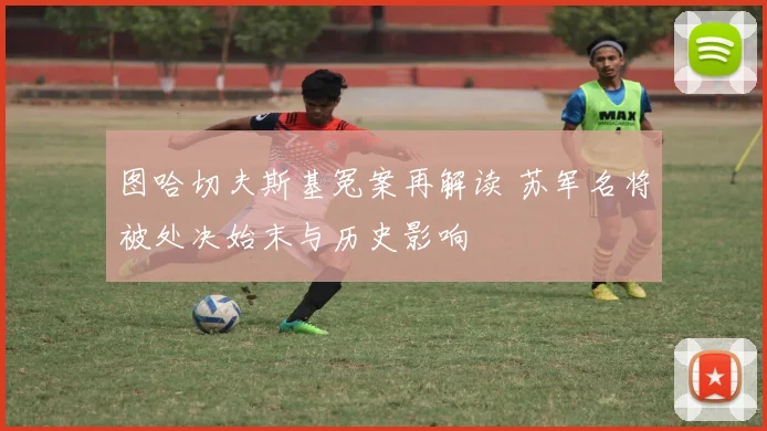 图哈切夫斯基冤案再解读 苏军名将被处决始末与历史影响