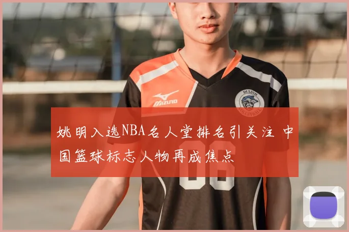 姚明入选NBA名人堂排名引关注 中国篮球标志人物再成焦点