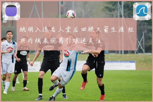 姚明入选名人堂后回顾火箭生涯 经典内线表现再引球迷关注