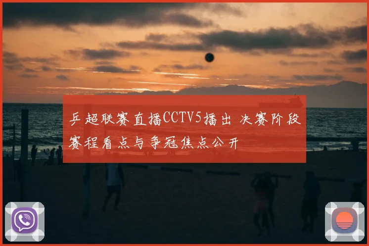 乒超联赛直播CCTV5播出 决赛阶段赛程看点与争冠焦点公开
