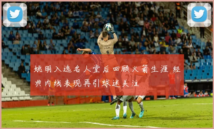 姚明入选名人堂后回顾火箭生涯 经典内线表现再引球迷关注